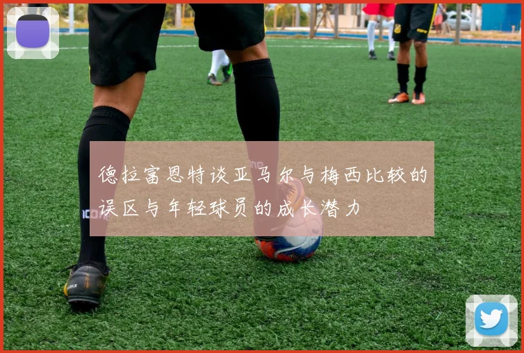 德拉富恩特谈亚马尔与梅西比较的误区与年轻球员的成长潜力