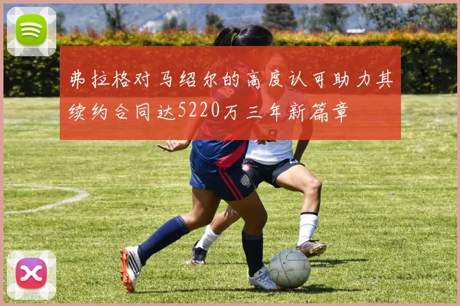 弗拉格对马绍尔的高度认可助力其续约合同达5220万三年新篇章