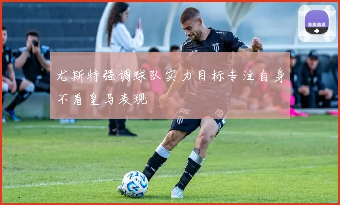 尤斯特强调球队实力目标专注自身不看皇马表现